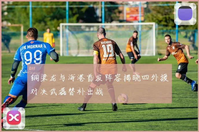 铜梁龙与海港首发阵容揭晓四外援对决武磊替补出战