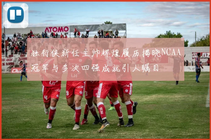独行侠新任主帅辉煌履历揭晓NCAA冠军与多次四强成就引人瞩目
