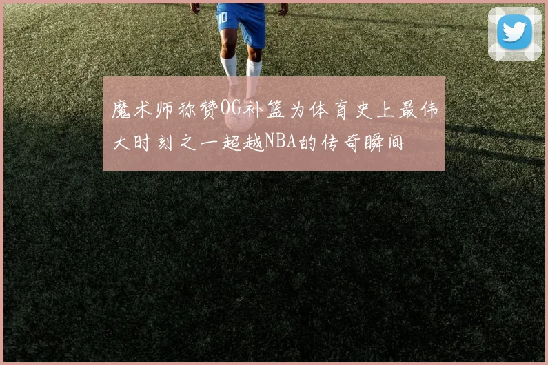 魔术师称赞OG补篮为体育史上最伟大时刻之一超越NBA的传奇瞬间