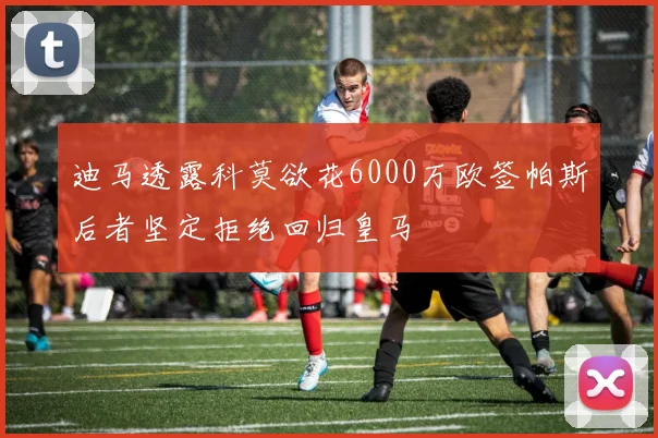 迪马透露科莫欲花6000万欧签帕斯后者坚定拒绝回归皇马