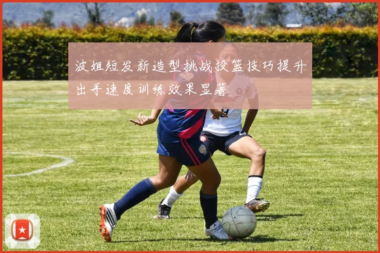 波姐短发新造型挑战投篮技巧提升出手速度训练效果显著