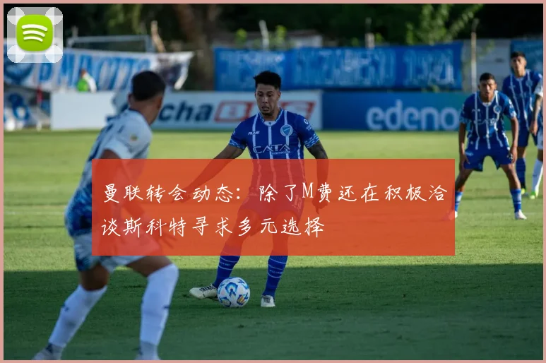 曼联转会动态：除了M费还在积极洽谈斯科特寻求多元选择