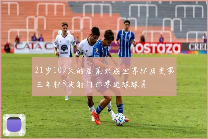 21岁109天的居莱尔成世界杯历史第三年轻8次射门却零进球球员