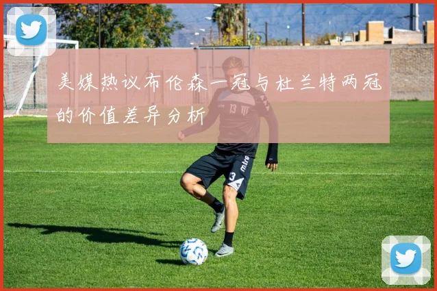 美媒热议布伦森一冠与杜兰特两冠的价值差异分析