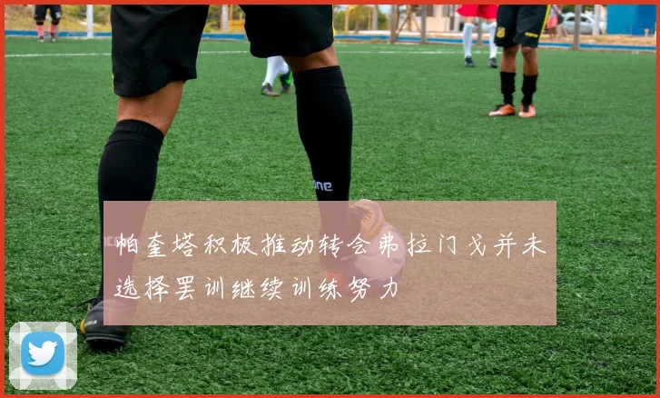 帕奎塔积极推动转会弗拉门戈并未选择罢训继续训练努力