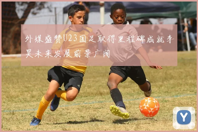 外媒盛赞U23国足取得里程碑成就李昊未来发展前景广阔