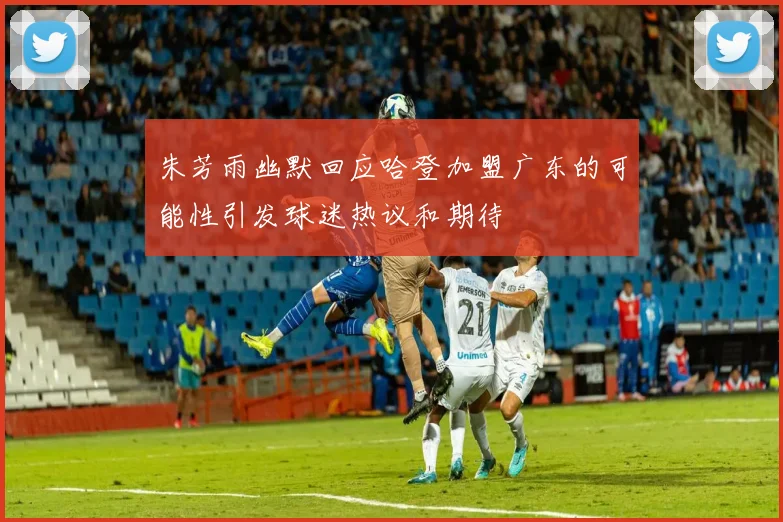 朱芳雨幽默回应哈登加盟广东的可能性引发球迷热议和期待