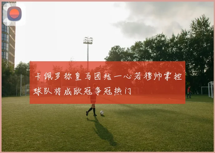 卡佩罗称皇马团结一心若穆帅掌控球队将成欧冠争冠热门