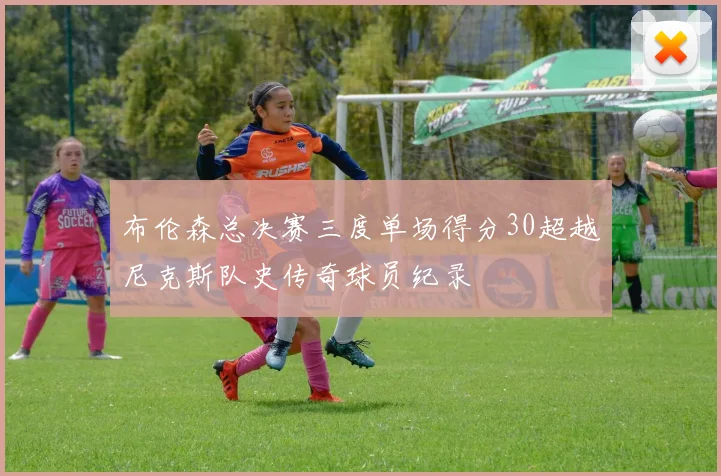 布伦森总决赛三度单场得分30超越尼克斯队史传奇球员纪录