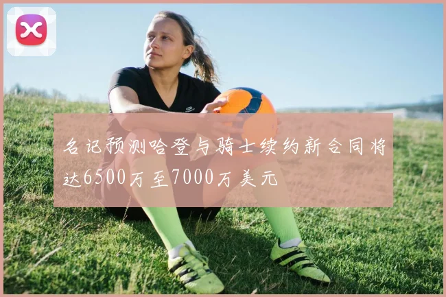 名记预测哈登与骑士续约新合同将达6500万至7000万美元