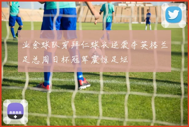 业余球队穿拜仁球衣逆袭夺英格兰足总周日杯冠军震惊足坛
