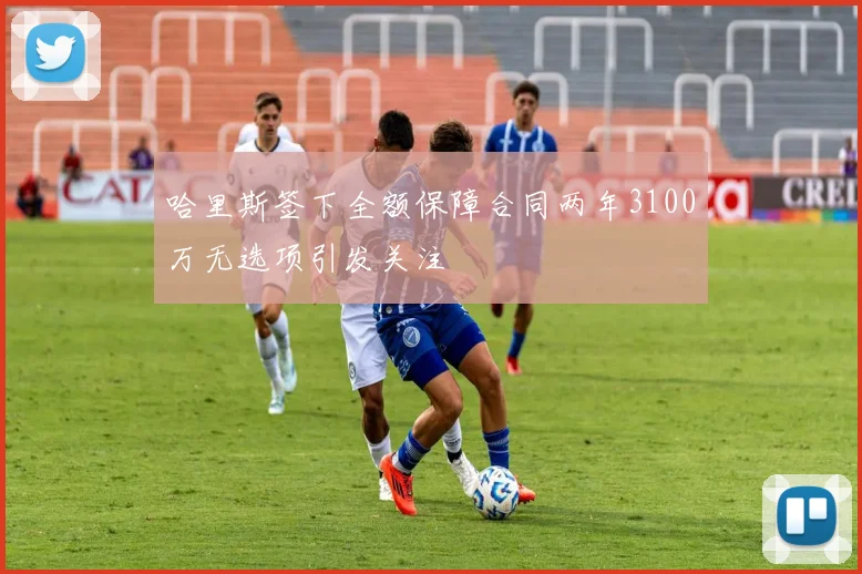 哈里斯签下全额保障合同两年3100万无选项引发关注