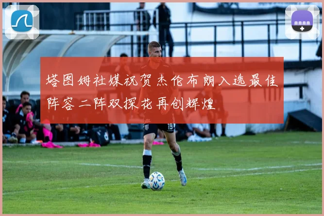 塔图姆社媒祝贺杰伦布朗入选最佳阵容二阵双探花再创辉煌