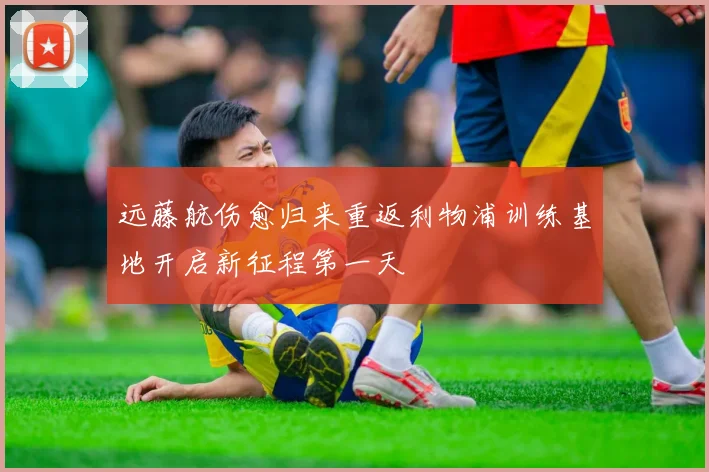 远藤航伤愈归来重返利物浦训练基地开启新征程第一天