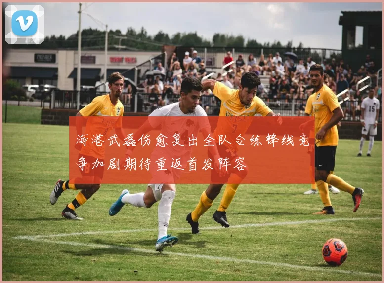 海港武磊伤愈复出全队合练锋线竞争加剧期待重返首发阵容