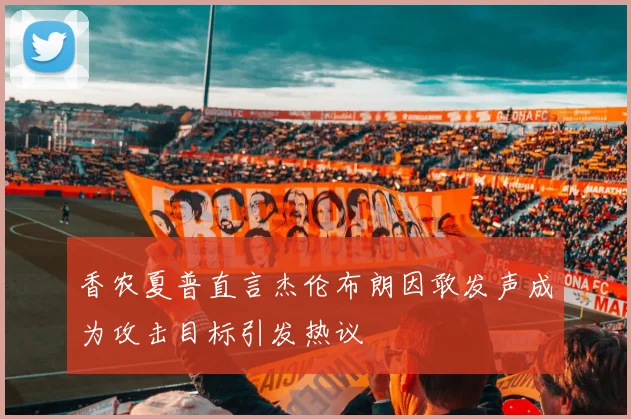 香农夏普直言杰伦布朗因敢发声成为攻击目标引发热议