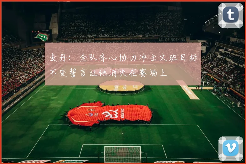 麦丹：全队齐心协力冲击文班目标不变誓言让他消失在赛场上