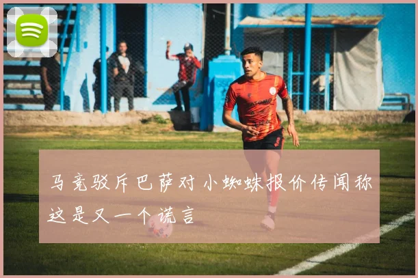 马竞驳斥巴萨对小蜘蛛报价传闻称这是又一个谎言