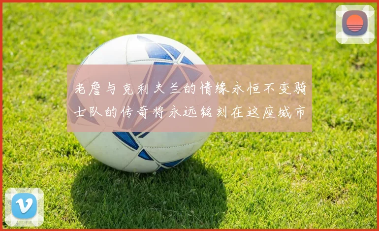 老詹与克利夫兰的情缘永恒不变骑士队的传奇将永远铭刻在这座城市