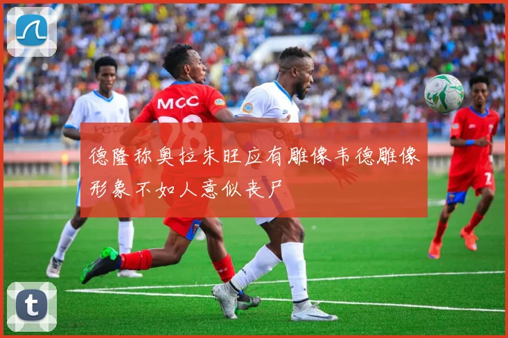 德隆称奥拉朱旺应有雕像韦德雕像形象不如人意似丧尸