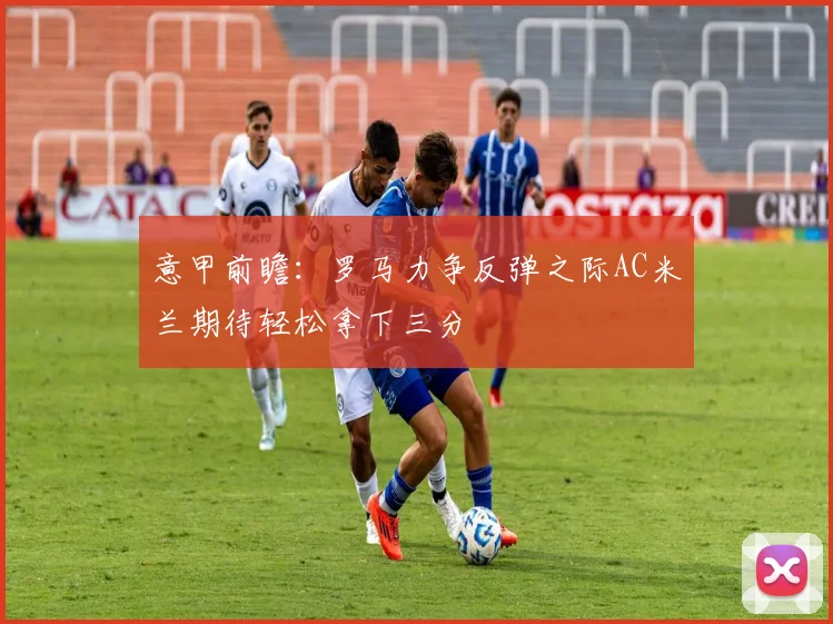 意甲前瞻：罗马力争反弹之际AC米兰期待轻松拿下三分