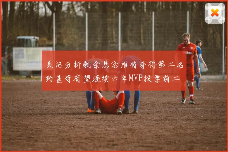 美记分析剩余悬念谁将夺得第二名约基奇有望连续六年MVP投票前二