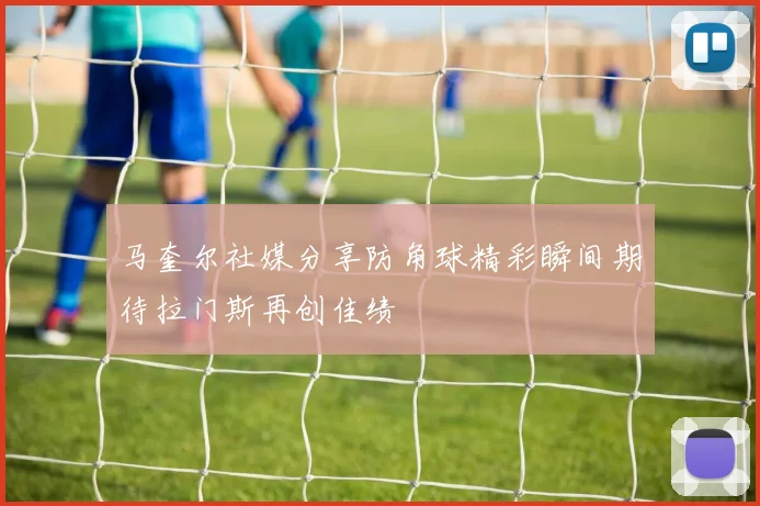 马奎尔社媒分享防角球精彩瞬间期待拉门斯再创佳绩