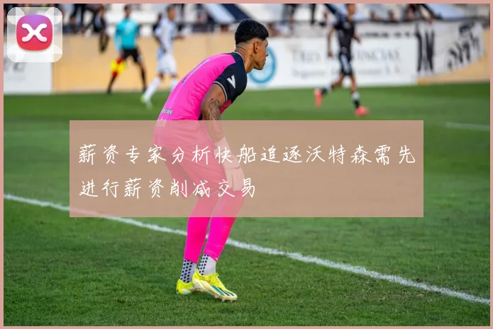 薪资专家分析快船追逐沃特森需先进行薪资削减交易