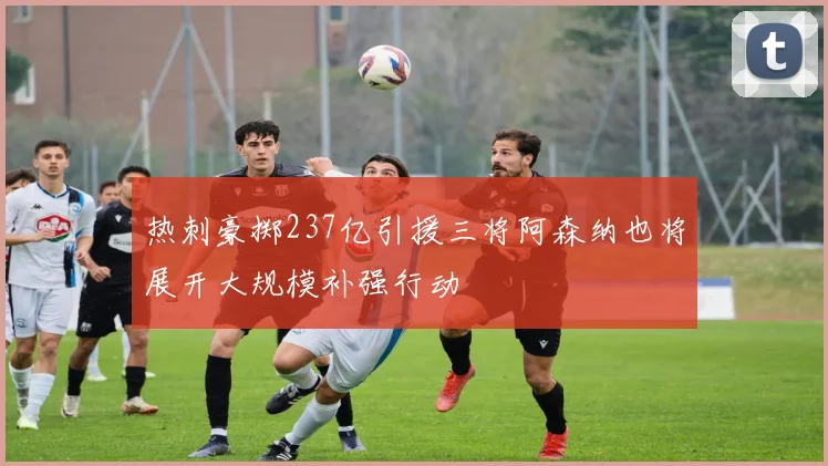 热刺豪掷237亿引援三将阿森纳也将展开大规模补强行动