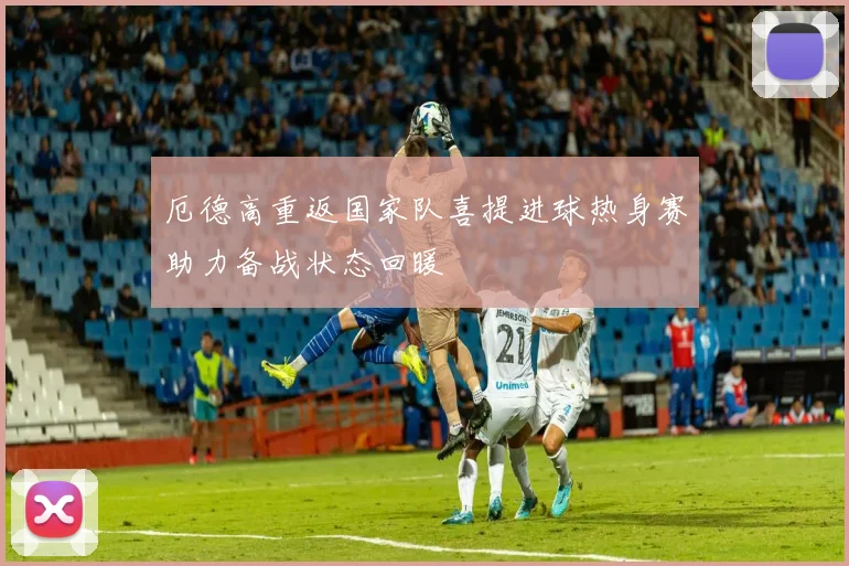 厄德高重返国家队喜提进球热身赛助力备战状态回暖