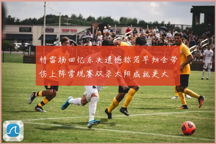 特雷杨回忆东决遗憾称若早知会带伤上阵常规赛双杀太阳成就更大