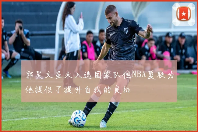 郭昊文虽未入选国家队但NBA夏联为他提供了提升自我的良机
