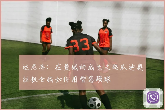 达尼洛：在曼城的成长之路瓜迪奥拉教会我如何用智慧踢球