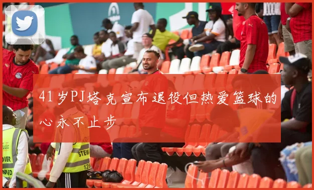 41岁PJ塔克宣布退役但热爱篮球的心永不止步