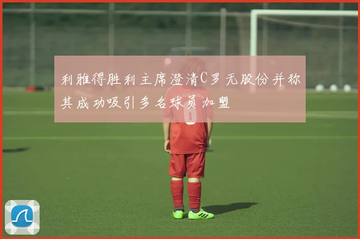 利雅得胜利主席澄清C罗无股份并称其成功吸引多名球员加盟